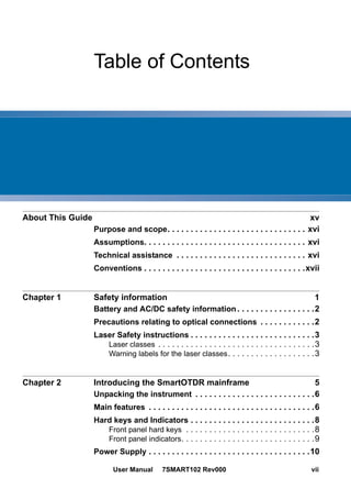User Manual 7SMART102 Rev000 vii
Table of Contents
About This Guide xv
Purpose and scope. . . . . . . . . . . . . . . . . . . . . . . . . . . . . . xvi
Assumptions. . . . . . . . . . . . . . . . . . . . . . . . . . . . . . . . . . . xvi
Technical assistance . . . . . . . . . . . . . . . . . . . . . . . . . . . . xvi
Conventions . . . . . . . . . . . . . . . . . . . . . . . . . . . . . . . . . . .xvii
Chapter 1 Safety information 1
Battery and AC/DC safety information . . . . . . . . . . . . . . . . .2
Precautions relating to optical connections . . . . . . . . . . . .2
Laser Safety instructions . . . . . . . . . . . . . . . . . . . . . . . . . . .3
Laser classes . . . . . . . . . . . . . . . . . . . . . . . . . . . . . . . . . .3
Warning labels for the laser classes. . . . . . . . . . . . . . . . . . .3
Chapter 2 Introducing the SmartOTDR mainframe 5
Unpacking the instrument . . . . . . . . . . . . . . . . . . . . . . . . . .6
Main features . . . . . . . . . . . . . . . . . . . . . . . . . . . . . . . . . . . .6
Hard keys and Indicators . . . . . . . . . . . . . . . . . . . . . . . . . . .8
Front panel hard keys . . . . . . . . . . . . . . . . . . . . . . . . . . . .8
Front panel indicators. . . . . . . . . . . . . . . . . . . . . . . . . . . . .9
Power Supply . . . . . . . . . . . . . . . . . . . . . . . . . . . . . . . . . . .10
 