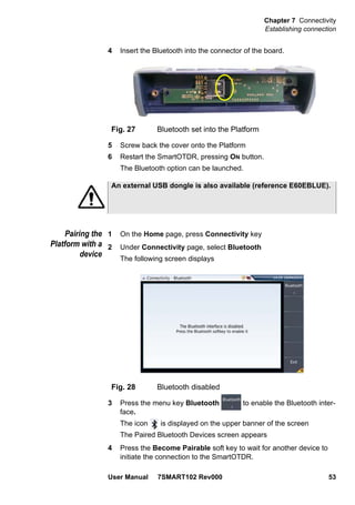 Chapter 7 Connectivity
Establishing connection
User Manual 7SMART102 Rev000 53
4 Insert the Bluetooth into the connector of the board.
5 Screw back the cover onto the Platform
6 Restart the SmartOTDR, pressing ON button.
The Bluetooth option can be launched.
Pairing the
Platform with a
device
1 On the Home page, press Connectivity key
2 Under Connectivity page, select Bluetooth
The following screen displays
3 Press the menu key Bluetooth to enable the Bluetooth inter-
face.
The icon is displayed on the upper banner of the screen
The Paired Bluetooth Devices screen appears
4 Press the Become Pairable soft key to wait for another device to
initiate the connection to the SmartOTDR.
Fig. 27 Bluetooth set into the Platform
An external USB dongle is also available (reference E60EBLUE).
Fig. 28 Bluetooth disabled
 