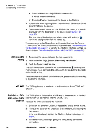Chapter 7 Connectivity
Establishing connection
56 User Manual 7SMART102 Rev000
a Select the device to be paired with the Platform
It will be underlined in blue
b Push the Pair key to connect the device to the Platform
2 If prompted, enter a pairing code. The code must be identical on the
SmartOTDR and the device.
3 Once the bluetooth device and the Platform are paired, a screen is
displayed with the description of the device (see Figure 31 on
page 55).
The icon has a blue background when paired with a device ,
versus no background when not paired .
You can now go to the file explorer and transfer files from the Smart-
OTDR toward the bluetooth device and vice versa (see “Transferring files
via Bluetooth” on page 77) or transfer the Platform interface on VNC via
Bluetooth (see “Transferring files to/from a PC via WIFI” on page 78).
Removing the
Pairing
1 To remove the pairing between the two equipments
2 From the Home page, press Connectivity > Bluetooth.
3 Push the Remove pairing key
The icon on the upper banner of the screen becomes showing the
Platform is no more connected to a bluetooth device, but the Bluetooth
option is still active.
To deactivate the bluetooth onto the Platform, press Bluetooth menu key
to disable the interface.
Via Wifi The WIFI application is available on option with the SmartOTDR, ref
E10WIFI.
Installation of the
WIFI option in the
Platform
The WIFI option is delivered on a USB key to be connected to the WIFI
board which will be inserted into the SmartOTDR.
To install the WIFI option onto the Platform:
1 Switch off the SmartOTDR and, if necessary, unplug it from mains.
2 Remove the cover on the underside of the Platform, unscrewing the
two screws.
If the board is already set into the Platform, follow instructions on
step 4.
3 Insert the board, pressing it gently but firmly, taking care to the
connectors.
 