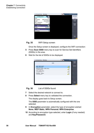 Chapter 7 Connectivity
Establishing connection
58 User Manual 7SMART102 Rev000
Once the Setup screen is displayed, configure the WIFI connection:
5 Press Scan SSID menu key to scan for Service Set Identifiers
(SSIDs) in the area.
6 Wait for the list of SSIDs to be displayed.
7 Select the desired network to connect to.
8 Press Select menu key to validated the connection.
The display goes back to Setup screen.
The SSID parameter is automatically configured with the one
selected.
9 In Encryption parameter, select the type of encryption wished:
None, WEP Static, WPA Personal, WPA Enterprise.
10 According to encryption type selected, enter Login (if any needed)
and Key/Password.
Fig. 35 WIFI Setup screen
Fig. 36 List of SSIDs found
 