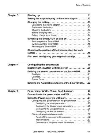 Table of Contents
User Manual 7SMART102 Rev000 viii
Chapter 3 Starting up 11
Setting the adaptable plug to the mains adapter . . . . . . . .12
Charging the battery. . . . . . . . . . . . . . . . . . . . . . . . . . . . . .13
Connecting the mains adapter. . . . . . . . . . . . . . . . . . . . . .13
First use of the battery . . . . . . . . . . . . . . . . . . . . . . . . . . .13
Charging the battery . . . . . . . . . . . . . . . . . . . . . . . . . . . .13
Battery charging time . . . . . . . . . . . . . . . . . . . . . . . . . . . .14
Battery charge level display . . . . . . . . . . . . . . . . . . . . . . .14
Switching the SmartOTDR on and off . . . . . . . . . . . . . . . .14
Switching on the SmartOTDR . . . . . . . . . . . . . . . . . . . . . .14
Switching off the SmartOTDR . . . . . . . . . . . . . . . . . . . . . .15
Resetting the SmartOTDR . . . . . . . . . . . . . . . . . . . . . . . .15
Choosing the position of the instrument on the work
surface . . . . . . . . . . . . . . . . . . . . . . . . . . . . . . . . . . . . . . . .15
First start: configuring your regional settings. . . . . . . . . .16
Chapter 4 Configuring the SmartOTDR 19
Displaying the System Settings screen . . . . . . . . . . . . . . .20
Defining the screen parameters of the SmartOTDR. . . . . .20
Backlight. . . . . . . . . . . . . . . . . . . . . . . . . . . . . . . . . . . . .21
Contrast . . . . . . . . . . . . . . . . . . . . . . . . . . . . . . . . . . . . .21
Screen Saver . . . . . . . . . . . . . . . . . . . . . . . . . . . . . . . . .21
Defining the Automatic shutdown of the SmartOTDR . . . .22
Chapter 5 Power meter & VFL (Visual Fault Locator) 23
Connection to the power meter and VFL . . . . . . . . . . . . . .24
Using the Power meter via USB port . . . . . . . . . . . . . . . . .24
Configuring the parameters of the power meter . . . . . . . . .24
Configuring the alarm parameters . . . . . . . . . . . . . . . . .25
Configuring the Measurement parameters. . . . . . . . . . . .25
Configuring the Link parameters . . . . . . . . . . . . . . . . . .26
Configuring the File parameters . . . . . . . . . . . . . . . . . .31
Display of results and commands . . . . . . . . . . . . . . . . . . .32
Result of the measurement in progress. . . . . . . . . . . . . .32
Table of results. . . . . . . . . . . . . . . . . . . . . . . . . . . . . .33
Commands of the power meter parameters. . . . . . . . . . .33
 