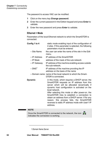 Chapter 7 Connectivity
Establishing connection
62 User Manual 7SMART102 Rev000
The password to access VNC can be modified:
1 Click on the menu key Change password.
2 Enter the current password in the Edition keypad and press Enter to
validate.
3 Enter the new password and press Enter to validate.
Ethernet > Mode
Parameters of the local Ethernet network to which the SmartOTDR is
connected:
Config 1 to 4 static mode enabling input of the configuration of
4 sites. If this parameter is selected, the following
parameters must be entered:
– Site Name the user can enter the name of the site in the Edit
menu.
– IP Address IP address of the SmartOTDR
– IP Mask address of the mask of the sub-network
– IP Gateway IP address of the machine enabling access outside
the sub-network.
– DNS1
IP address of the machine providing the IP
address on the basis of the name
– Domain name name of the local network to which the Smart-
OTDR is connected.
Dynamic in this mode, which requires a DHCP server, the
SmartOTDR requests an IP address from this
server which will be allocated dynamically if
dynamic host configuration is activated on the
local network.
After selecting this mode or after power-on, the
SmartOTDR tries to establish a connection to
obtain an address from a DHCP server. If for any
reason, this process fails, the SmartOTDR
reverses to static IP address mode with User1 IP
address.
1.Domain Name Server
NOTE
Once the SmartOTDR is connected to the network, the icon
indicates the connection is working.
 