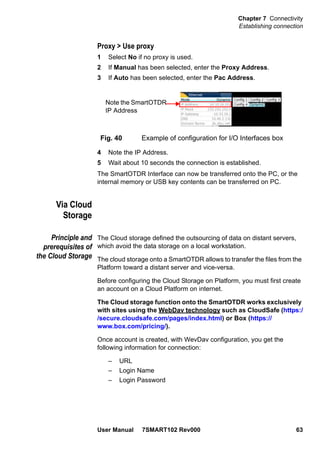 Chapter 7 Connectivity
Establishing connection
User Manual 7SMART102 Rev000 63
Proxy > Use proxy
1 Select No if no proxy is used.
2 If Manual has been selected, enter the Proxy Address.
3 If Auto has been selected, enter the Pac Address.
4 Note the IP Address.
5 Wait about 10 seconds the connection is established.
The SmartOTDR Interface can now be transferred onto the PC, or the
internal memory or USB key contents can be transferred on PC.
Via Cloud
Storage
Principle and
prerequisites of
the Cloud Storage
The Cloud storage defined the outsourcing of data on distant servers,
which avoid the data storage on a local workstation.
The cloud storage onto a SmartOTDR allows to transfer the files from the
Platform toward a distant server and vice-versa.
Before configuring the Cloud Storage on Platform, you must first create
an account on a Cloud Platform on internet.
The Cloud storage function onto the SmartOTDR works exclusively
with sites using the WebDav technology such as CloudSafe (https:/
/secure.cloudsafe.com/pages/index.html) or Box (https://
www.box.com/pricing/).
Once account is created, with WevDav configuration, you get the
following information for connection:
– URL
– Login Name
– Login Password
Fig. 40 Example of configuration for I/O Interfaces box
Note the SmartOTDR
IP Address
 