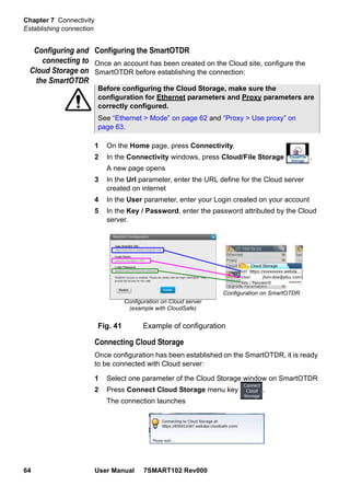 Chapter 7 Connectivity
Establishing connection
64 User Manual 7SMART102 Rev000
Configuring and
connecting to
Cloud Storage on
the SmartOTDR
Configuring the SmartOTDR
Once an account has been created on the Cloud site, configure the
SmartOTDR before establishing the connection:
1 On the Home page, press Connectivity.
2 In the Connectivity windows, press Cloud/File Storage .
A new page opens
3 In the Url parameter, enter the URL define for the Cloud server
created on internet
4 In the User parameter, enter your Login created on your account
5 In the Key / Password, enter the password attributed by the Cloud
server.
Connecting Cloud Storage
Once configuration has been established on the SmartOTDR, it is ready
to be connected with Cloud server:
1 Select one parameter of the Cloud Storage window on SmartOTDR
2 Press Connect Cloud Storage menu key .
The connection launches
Before configuring the Cloud Storage, make sure the
configuration for Ethernet parameters and Proxy parameters are
correctly configured.
See “Ethernet > Mode” on page 62 and “Proxy > Use proxy” on
page 63.
Fig. 41 Example of configuration
Configuration on Cloud server
(example with CloudSafe)
Configuration on SmartOTDR
 
