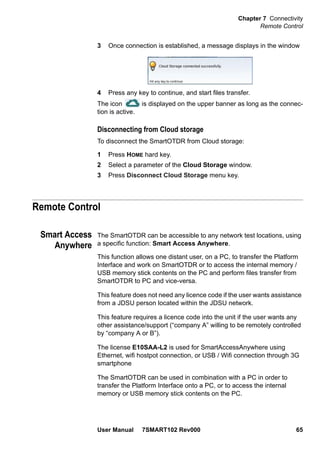Chapter 7 Connectivity
Remote Control
User Manual 7SMART102 Rev000 65
3 Once connection is established, a message displays in the window
4 Press any key to continue, and start files transfer.
The icon is displayed on the upper banner as long as the connec-
tion is active.
Disconnecting from Cloud storage
To disconnect the SmartOTDR from Cloud storage:
1 Press HOME hard key.
2 Select a parameter of the Cloud Storage window.
3 Press Disconnect Cloud Storage menu key.
Remote Control
Smart Access
Anywhere
The SmartOTDR can be accessible to any network test locations, using
a specific function: Smart Access Anywhere.
This function allows one distant user, on a PC, to transfer the Platform
Interface and work on SmartOTDR or to access the internal memory /
USB memory stick contents on the PC and perform files transfer from
SmartOTDR to PC and vice-versa.
This feature does not need any licence code if the user wants assistance
from a JDSU person located within the JDSU network.
This feature requires a licence code into the unit if the user wants any
other assistance/support (“company A” willing to be remotely controlled
by “company A or B”).
The license E10SAA-L2 is used for SmartAccessAnywhere using
Ethernet, wifi hostpot connection, or USB / Wifi connection through 3G
smartphone
The SmartOTDR can be used in combination with a PC in order to
transfer the Platform Interface onto a PC, or to access the internal
memory or USB memory stick contents on the PC.
 