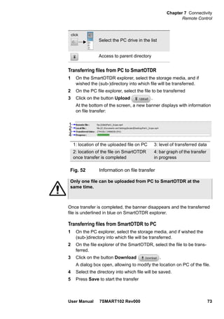 Chapter 7 Connectivity
Remote Control
User Manual 7SMART102 Rev000 73
Transferring files from PC to SmartOTDR
1 On the SmartOTDR explorer, select the storage media, and if
wished the (sub-)directory into which file will be transferred.
2 On the PC file explorer, select the file to be transferred
3 Click on the button Upload .
At the bottom of the screen, a new banner displays with information
on file transfer:
Once transfer is completed, the banner disappears and the transferred
file is underlined in blue on SmartOTDR explorer.
Transferring files from SmartOTDR to PC
1 On the PC explorer, select the storage media, and if wished the
(sub-)directory into which file will be transferred.
2 On the file explorer of the SmartOTDR, select the file to be trans-
ferred.
3 Click on the button Download .
A dialog box open, allowing to modify the location on PC of the file.
4 Select the directory into which file will be saved.
5 Press Save to start the transfer
Select the PC drive in the list
Access to parent directory
Fig. 52 Information on file transfer
click
1
2
3
4
1: location of the uploaded file on PC 3: level of transferred data
2: location of the file on SmartOTDR
once transfer is completed
4: bar graph of the transfer
in progress
Only one file can be uploaded from PC to SmartOTDR at the
same time.
 