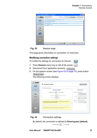 Chapter 7 Connectivity
Remote Control
User Manual 7SMART102 Rev000 75
This page gives information on connection «in real time».
Modifying connection settings
To modify the settings for connection to internet:
1 Press Session menu key on left of the screen .
2 Disconnect from application pressing
3 On the session screen (see Figure 53 on page 75), press button
.
The following screen displays:
By default, the connection is defined to Smart-guess (default).
Fig. 53 Session page
Fig. 54 Connection settings
 
