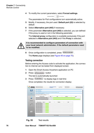 Chapter 7 Connectivity
Remote Control
76 User Manual 7SMART102 Rev000
4 To modify the current parameters, select Forced settings.
The parameters for Port configurations turn automatically active.
5 Modify, if necessary, the port used: Default port (22) is selected by
default
6 Select Alternative port (443) if necessary
7 If the parameter Alternative port (443) is selected, you can defined
if the proxy is used or not in the following parameter.
The Internet proxy configuration is available exclusively if the port
selected is Alternative port (443) and if the Proxy is selected..
8 Once configuration is completed, press .
The Home page displays (see Figure 49 on page 70).
Testing connection
Before entering the Access code to activate the application, the connec-
tion to internet can be tested from displayed screen.
1 Open the Smart Access Anywhere application on PC
2 Press button
The test is automatically launched
3 Press to display logs in real time
Once completed, the results for connection display:
It is recommended to configure parameters of connection with
your local network administrator, if the default parameters need
to be modified.
Fig. 55 Test results
 
