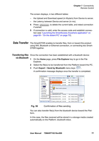 Chapter 7 Connectivity
Remote Control
User Manual 7SMART102 Rev000 77
The screen displays, in two different tables:
– the Upload and Download speed (in Kbyte/s) from Device to server.
– the Latency between Device and server (in ms).
4 Press to delete the current table, and retest connection
if wished.
5 If connection is valid, enter the access code and establish connec-
tion (see “Launching the SmartAccess Anywhere application” on
page 69 - “On the distant PC” on page 70).
Data Transfer The SmartOTDR enables to transfer files, from or toward the product
using Wifi, Bluetooth or Ethernet connection, or connecting two Smart-
OTDR together.
Transferring files
via Bluetooth
Once the connection has been established with a bluetooth device:
1 On the Home page, press File Explorer key to go in the File
Explorer.
2 Select the file(s) to be transferred from the Platform toward the PC.
3 Push Export > Send by Bluetooth menu keys .
A confirmation message displays once the transfer is completed.
You can also transfer file(s) from the bluetooth device toward the Plat-
form.
In this case, the files received will be stored in a storage media created
automatically on the Platform: bluetooth-inbox.
Fig. 56 Confirmation of files sending
 
