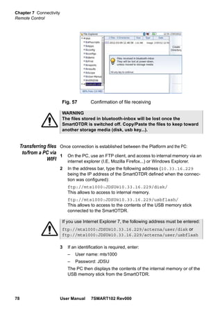 Chapter 7 Connectivity
Remote Control
78 User Manual 7SMART102 Rev000
Transferring files
to/from a PC via
WIFI
Once connection is established between the Platform and the PC:
1 On the PC, use an FTP client, and access to internal memory via an
internet explorer (I.E, Mozilla Firefox...) or Windows Explorer.
2 In the address bar, type the following address (10.33.16.229
being the IP address of the SmartOTDR defined when the connec-
tion was configured):
ftp://mts1000:JDSU@10.33.16.229/disk/
This allows to access to internal memory.
ftp://mts1000:JDSU@10.33.16.229/usbflash/
This allows to access to the contents of the USB memory stick
connected to the SmartOTDR.
3 If an identification is required, enter:
– User name: mts1000
– Password: JDSU
The PC then displays the contents of the internal memory or of the
USB memory stick from the SmartOTDR.
Fig. 57 Confirmation of file receiving
WARNING
The files stored in bluetooth-inbox will be lost once the
SmartOTDR is switched off. Copy/Paste the files to keep toward
another storage media (disk, usb key...).
If you use Internet Explorer 7, the following address must be entered:
ftp://mts1000:JDSU@10.33.16.229/acterna/user/disk or
ftp://mts1000:JDSU@10.33.16.229/acterna/user/usbflash
 