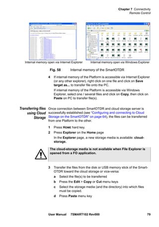 Chapter 7 Connectivity
Remote Control
User Manual 7SMART102 Rev000 79
4 If internal memory of the Platform is accessible via Internet Explorer
(or any other explorer), right click on one file and click on Save
target as... to transfer file onto the PC.
If internal memory of the Platform is accessible via Windows
Explorer, select one / several files and click on Copy, then click on
Paste on PC to transfer file(s).
Transferring files
using Cloud
Storage
Once connection between SmartOTDR and cloud storage server is
successfully established (see “Configuring and connecting to Cloud
Storage on the SmartOTDR” on page 64), the files can be transferred
from one Platform to the other.
1 Press HOME hard key.
2 Press Explorer on the Home page
In the Explorer page, a new storage media is available: cloud-
storage.
3 Transfer the files from the disk or USB memory stick of the Smart-
OTDR toward the cloud storage or vice-versa:
a Select the file(s) to be transferred
b Press the Edit > Copy or Cut menu keys
c Select the storage media (and the directory) into which files
must be copied.
d Press Paste menu key
Fig. 58 Internal memory of the SmartOTDR
Internal memory open via Internet Explorer Internal memory open via Windows Explorer
The cloud-storage media is not available when File Explorer is
opened from a FO application.
 