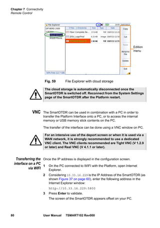 Chapter 7 Connectivity
Remote Control
80 User Manual 7SMART102 Rev000
VNC The SmartOTDR can be used in combination with a PC in order to
transfer the Platform Interface onto a PC, or to access the internal
memory or USB memory stick contents on the PC.
The transfer of the interface can be done using a VNC window on PC.
Transferring the
interface on a PC
via WIFI
Once the IP address is displayed in the configuration screen.
1 On the PC connected to WIFI with the Platform, open Internet
Explorer.
2 Considering 10.33.16.229 is the IP Address of the SmartOTDR (as
shown Figure 37 on page 60), enter the following address in the
Internet Explorer window:
http://10.33.16.229:5800
3 Press Enter to validate.
The screen of the SmartOTDR appears offset on your PC.
Fig. 59 File Explorer with cloud storage
Edition
menu
The cloud storage is automatically disconnected once the
SmartOTDR is switched off. Reconnect from the System Settings
page of the SmartOTDR after the Platform restart.
For an intensive use of the deport screen or when it is used via a
WAN network, it is strongly recommended to use a dedicated
VNC client. The VNC clients recommended are Tight VNC (V 1.2.9
or later) and Real VNC (V 4.1.1 or later).
 