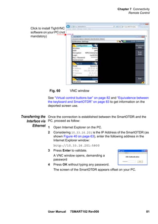 Chapter 7 Connectivity
Remote Control
User Manual 7SMART102 Rev000 81
See “Virtual control buttons bar” on page 82 and “Equivalence between
the keyboard and SmartOTDR” on page 83 to get information on the
deported screen use.
Transferring the
Interface via
Ethernet
Once the connection is established between the SmartOTDR and the
PC, proceed as follow:
1 Open Internet Explorer on the PC.
2 Considering 10.33.16.201 is the IP Address of the SmartOTDR (as
shown Figure 40 on page 63), enter the following address in the
Internet Explorer window:
http://10.33.16.201:5800
3 Press Enter to validate.
A VNC window opens, demanding a
password
4 Press OK without typing any password.
The screen of the SmartOTDR appears offset on your PC.
Fig. 60 VNC window
Click to install TightVNC
software on your PC (not
mandatory)
 
