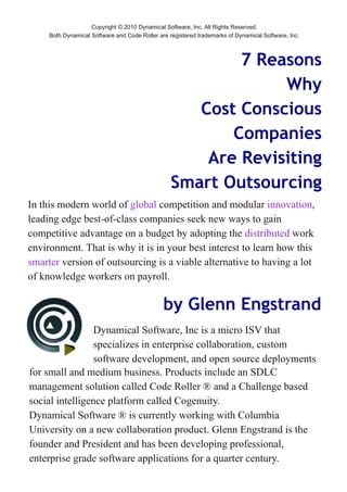 Copyright © 2010 Dynamical Software, Inc. All Rights Reserved.
Both Dynamical Software and Code Roller are registered trademarks of Dynamical Software, Inc.



                                                     7 Reasons
                                                          Why
                                                Cost Conscious
                                                    Companies
                                                 Are Revisiting
                                             Smart Outsourcing




                                          by Glenn Engstrand
 