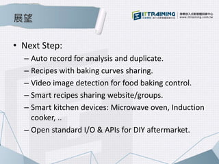 展望
• Next Step:
– Auto record for analysis and duplicate.
– Recipes with baking curves sharing.
– Video image detection for food baking control.
– Smart recipes sharing website/groups.
– Smart kitchen devices: Microwave oven, Induction
cooker, ..
– Open standard I/O & APIs for DIY aftermarket.
 
