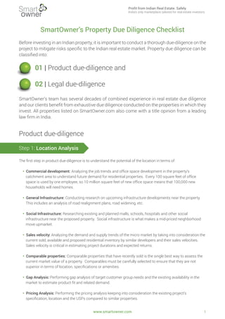 SmartOwner’s Property Due Diligence Checklist
Before investing in an Indian property, it is important to conduct a thorough due-diligence on the
project to mitigate risks speciﬁc to the Indian real estate market. Property due diligence can be
classiﬁed into:
SmartOwner’s team has several decades of combined experience in real estate due diligence
and our clients beneﬁt from exhaustive due diligence conducted on the properties in which they
invest. All properties listed on SmartOwner.com also come with a title opinion from a leading
law ﬁrm in India.
The ﬁrst step in product due-diligence is to understand the potential of the location in terms of:
• Commercial development: Analyzing the job trends and ofﬁce space development in the property’s
catchment area to understand future demand for residential properties. Every 100 square feet of ofﬁce
space is used by one employee, so 10 million square feet of new ofﬁce space means that 100,000 new
households will need homes.
• General Infrastructure: Conducting research on upcoming infrastructure developments near the property.
This includes an analysis of road realignment plans, road widening, etc.
• Social Infrastructure: Researching existing and planned malls, schools, hospitals and other social
infrastructure near the proposed property. Social infrastructure is what makes a mid-priced neighborhood
move upmarket.
• Sales velocity: Analyzing the demand and supply trends of the micro market by taking into consideration the
current sold, available and proposed residential inventory by similar developers and their sales velocities.
Sales velocity is critical in estimating project durations and expected returns.
• Comparable properties: Comparable properties that have recently sold is the single best way to assess the
current market value of a property. Comparables must be carefully selected to ensure that they are not
superior in terms of location, speciﬁcations or amenities.
• Gap Analysis: Performing gap analysis of target customer group needs and the existing availability in the
market to estimate product ﬁt and related demand.
• Pricing Analysis: Performing the pricing analysis keeping into consideration the existing project’s
speciﬁcation, location and the USPs compared to similar properties.
01 | Product due-diligence and
02 | Legal due-diligence
Product due-diligence
Step 1: Location Analysis
www.smartowner.com 1
Profit from Indian Real Estate. Safely.
India's only marketplace tailored for real estate investors.
 
