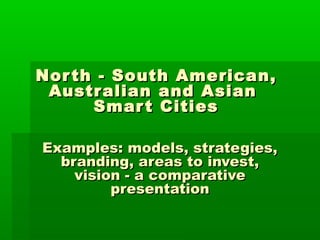 NorthNorth - South America- South America nn,,
AustralianAustralian and Asianand Asian
Smart CitiesSmart Cities
EExamples: models, strategies,xamples: models, strategies,
branding, areas to invest,branding, areas to invest,
vision - a comparativevision - a comparative
presentationpresentation
 