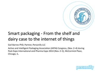Smart packaging - From the shelf and 
dairy case to the internet of things 
Gail Barnes PhD, Partner, Personify LLC 
Active and Intelligent Packaging Association (AIPIA) Congress, (Nov. 2–4) during 
Pack Expo International and Pharma Expo 2014 (Nov. 2–5), McCormick Place, 
Chicago, IL. 
 