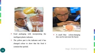 14
 Food packaging with incorporating the
intelligent plastic indicator.
 The yellow part is the indicator and it has
changed colour to show that the food it
contains has spoiled.
 A small blue colour-changing
disc can be seen near the bacon
Image: Strathclyde University
 