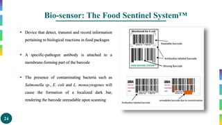 24
Bio-sensor: The Food Sentinel System™
 Device that detect, transmit and record information
pertaining to biological reactions in food packages
 A specific-pathogen antibody is attached to a
membrane-forming part of the barcode
 The presence of contaminating bacteria such as
Salmonella sp., E. coli and L. monocytogenes will
cause the formation of a localized dark bar,
rendering the barcode unreadable upon scanning
 