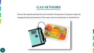26
GAS SENSORS
Devices that respond quantitatively and reversibly to the presence of a gaseous analyte by
changing the physical parameters of the sensor and are monitored by an external device
 