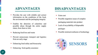 27
ADVANTAGES
 Provides the user with reliable and correct
information on the conditions of the food,
the environment and the packaging integrity
 Enables the detection of calamities and
possible abuse through the entire supply
chain, from farm to fork.
 Reducing food loss and waste
 Prevent unnecessary transport and logistics
from an early stage
 Enhancing food safety and biosecurity
 Enhancing food quality assurance
 Extra cost
 Possible migration issues of complex
packaging materials into product
 Lack of recyclability of disposable
packages
 Possible mistrust/confusion of technology
SENSORS
DISADVANTAGES
 