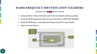 28
 Advanced form of data information carrier that can identify and trace a product
 Common RFID frequencies range from low (125 kHz) to UHF (850–900 MHz)
 Inside the RFID tag is a minuscule microchip connected to a tiny antenna
 Types: Active & Passive
 