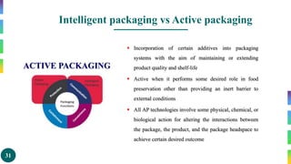 31
Intelligent packaging vs Active packaging
ACTIVE PACKAGING
 Incorporation of certain additives into packaging
systems with the aim of maintaining or extending
product quality and shelf-life
 Active when it performs some desired role in food
preservation other than providing an inert barrier to
external conditions
 All AP technologies involve some physical, chemical, or
biological action for altering the interactions between
the package, the product, and the package headspace to
achieve certain desired outcome
 