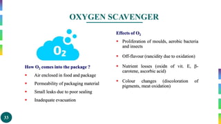 33
OXYGEN SCAVENGER
How O2 comes into the package ?
 Air enclosed in food and package
 Permeability of packaging material
 Small leaks due to poor sealing
 Inadequate evacuation
Effects of O2
 Proliferation of moulds, aerobic bacteria
and insects
 Off-flavour (rancidity due to oxidation)
 Nutrient losses (oxidn of vit. E, -
carotene, ascorbic acid)
 Colour changes (discoloration of
pigments, meat oxidation)
 