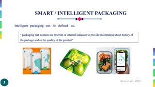 3 Nesic et al., 2019
Intelligent packaging can be defined as,
“ packaging that contains an external or internal indicator to provide information about history of
the package and or the quality of the product”
 