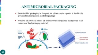 43
ANTIMICROBIAL PACKAGING
 Antimicrobial packaging is designed to release active agents to inhibit the
growth of microorganisms inside the package
 Principle of action is release of antimicrobial compounds incorporated in or
coated onto food packaging material
 