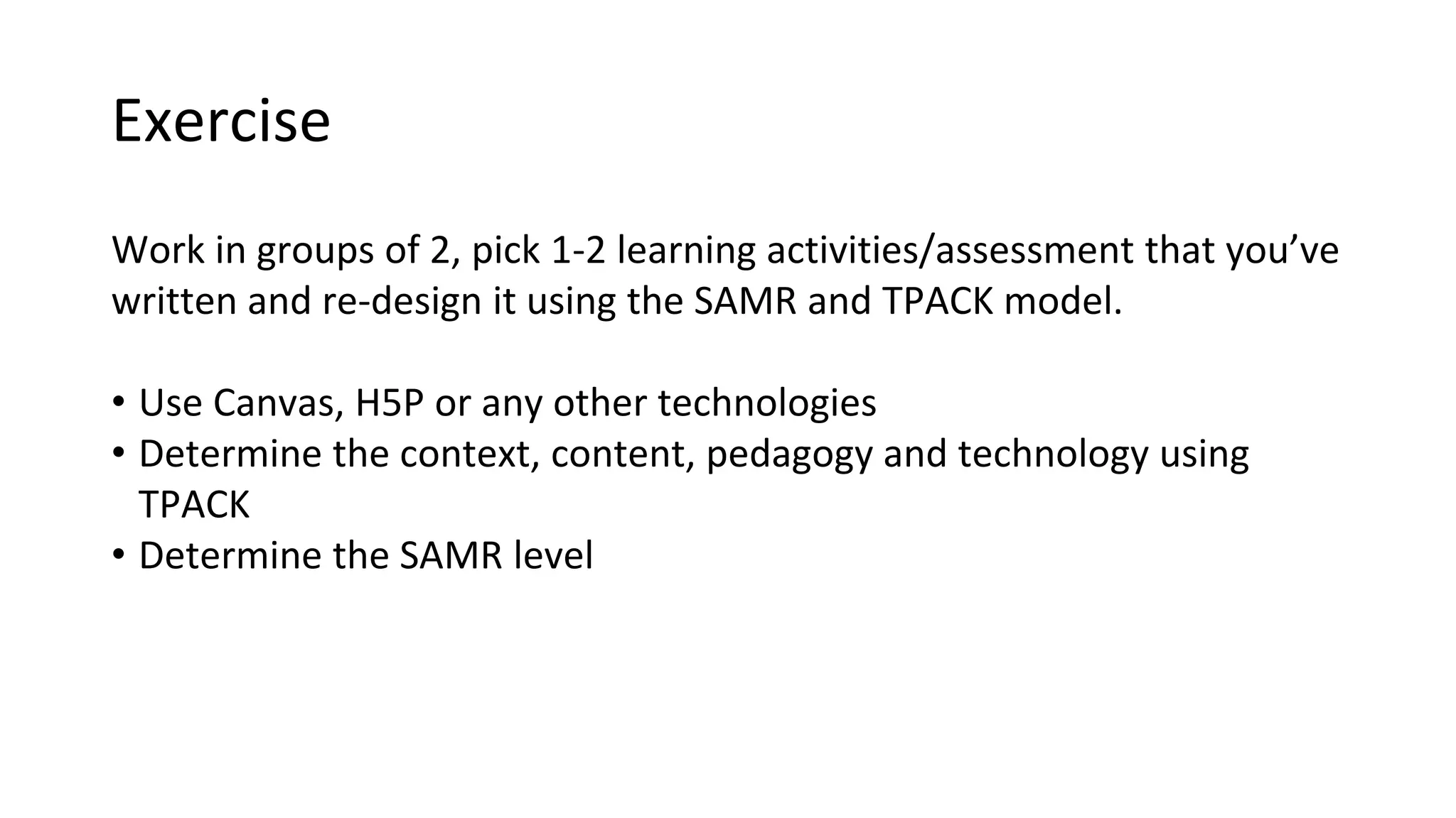 Exercise
Work in groups of 2, pick 1-2 learning activities/assessment that you’ve
written and re-design it using the SAMR and TPACK model.
• Use Canvas, H5P or any other technologies
• Determine the context, content, pedagogy and technology using
TPACK
• Determine the SAMR level
 