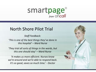 from

North Shore Pilot Trial
Staff Feedback:
‘This is one of the best things they’ve done in
this hospital’ – Ward Nurse
‘They trial all sorts of things in the wards, but
this one should stay’ – Ward Nurse
‘It makes us more efficient. Nurses know
we’re around and we’re able to respond back.
It’s so good, saves so much time.’ - Doctor

 