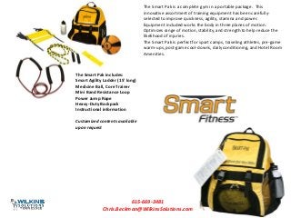 The Smart Pak is a complete gym in a portable package. This
innovative assortment of training equipment has been carefully-
selected to improve quickness, agility, stamina and power.
Equipment included works the body in three planes of motion.
Optimizes range of motion, stability, and strength to help reduce the
likelihood of injuries.
The Smart Pak is perfect for sport camps, traveling athletes, pre-game
warm-ups, post-game cool-downs, daily conditioning, and Hotel Room
Amenities.
The Smart Pak includes:
Smart Agility Ladder (15' long)
Medicine Ball, Core Trainer
Mini Band Resistance Loop
Power Jump Rope
Heavy-Duty Backpack
Instructional information
Customized contents available
upon request
615-669-3481
Chris.Beckman@WilkinsSolutions.com
 