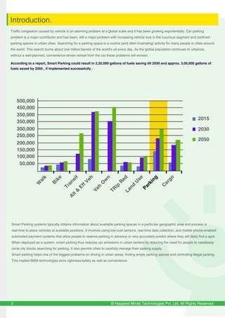 © Happiest Minds Technologies Pvt. Ltd. All Rights Reserved
Traffic congestion caused by vehicle is an alarming problem at a global scale and it has been growing exponentially. Car parking
problem is a major contributor and has been, still a major problem with increasing vehicle size in the luxurious segment and confined
parking spaces in urban cities. Searching for a parking space is a routine (and often frustrating) activity for many people in cities around
the world. This search burns about one million barrels of the world’s oil every day. As the global population continues to urbanize,
without a well-planned, convenience-driven retreat from the car these problems will worsen.
According to a report, Smart Parking could result in 2,20,000 gallons of fuels saving till 2030 and approx. 3,00,000 gallons of
fuels saved by 2050 , if implemented successfully .
3
Introduction.
Smart Parking systems typically obtains information about available parking spaces in a particular geographic area and process is
real-time to place vehicles at available positions .It involves using low-cost sensors, real-time data collection, and mobile-phone-enabled
automated payment systems that allow people to reserve parking in advance or very accurately predict where they will likely find a spot.
When deployed as a system, smart parking thus reduces car emissions in urban centers by reducing the need for people to needlessly
circle city blocks searching for parking. It also permits cities to carefully manage their parking supply
Smart parking helps one of the biggest problems on driving in urban areas; finding empty parking spaces and controlling illegal parking.
This implies M2M technologies aims rightness/safety as well as convenience.
 