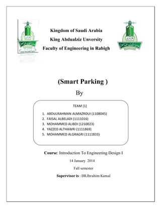 (Smart Parking )
By
Course: Introduction To Engineering Design I
14 January 2014
Fall semester
Supervisor is : DR.Ibrahim Kamal
Kingdom of Saudi Arabia
King Abdualziz Unversity
Faculty of Engineering in Rabigh
TEAM [1]
1. ABDULRAHMAN ALMAZROUI (1108045)
2. FAISAL ALBELADI (1111016)
3. MOHAMMED ALIBDI (1210023)
4. YAZZED ALTHAWRI (1111869)
5. MOHAMMED ALGRAGRI (1111833)
6.
 