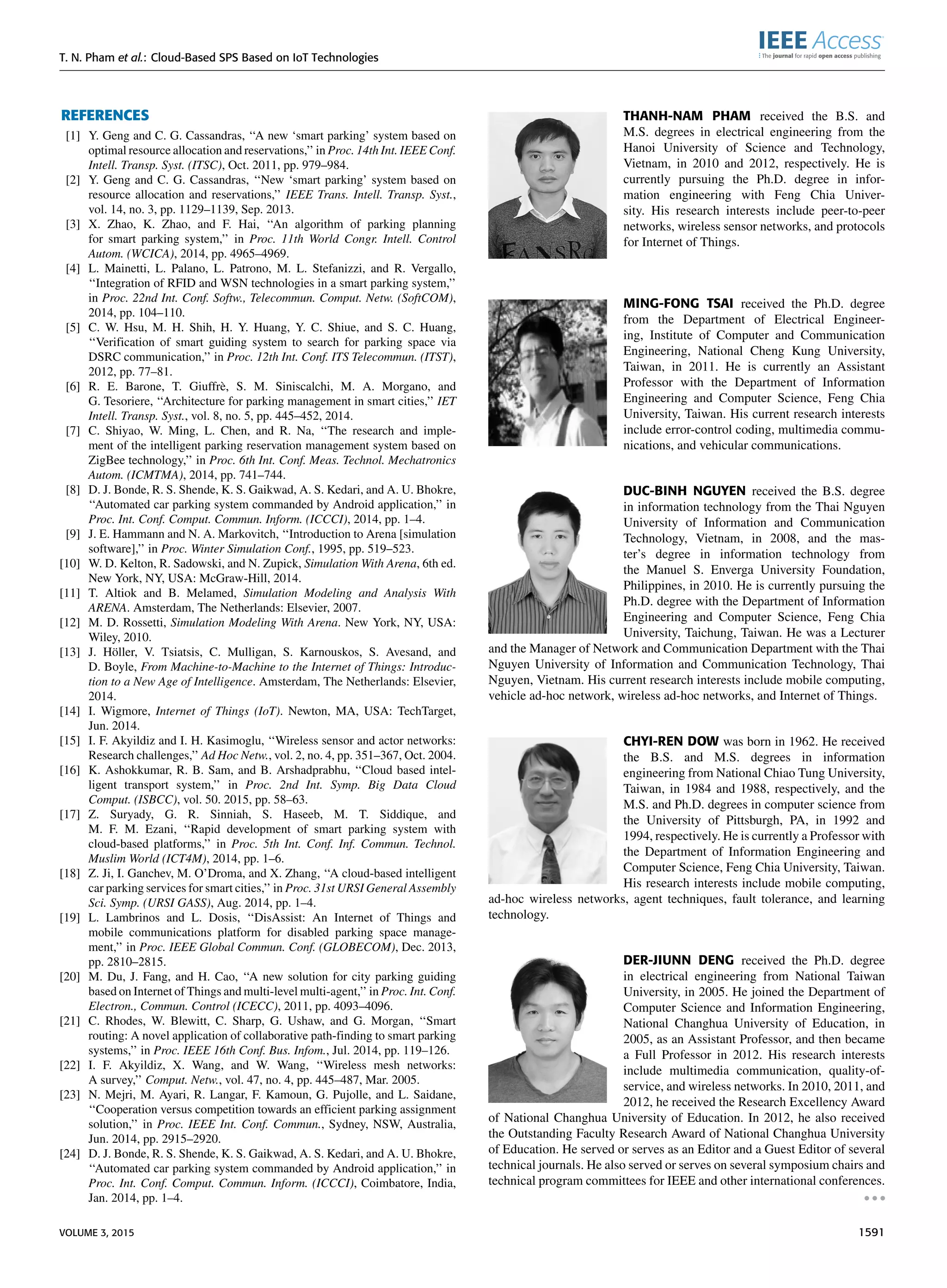 T. N. Pham et al.: Cloud-Based SPS Based on IoT Technologies
REFERENCES
[1] Y. Geng and C. G. Cassandras, ‘‘A new ‘smart parking’ system based on
optimal resource allocation and reservations,’’ in Proc. 14th Int. IEEE Conf.
Intell. Transp. Syst. (ITSC), Oct. 2011, pp. 979–984.
[2] Y. Geng and C. G. Cassandras, ‘‘New ‘smart parking’ system based on
resource allocation and reservations,’’ IEEE Trans. Intell. Transp. Syst.,
vol. 14, no. 3, pp. 1129–1139, Sep. 2013.
[3] X. Zhao, K. Zhao, and F. Hai, ‘‘An algorithm of parking planning
for smart parking system,’’ in Proc. 11th World Congr. Intell. Control
Autom. (WCICA), 2014, pp. 4965–4969.
[4] L. Mainetti, L. Palano, L. Patrono, M. L. Stefanizzi, and R. Vergallo,
‘‘Integration of RFID and WSN technologies in a smart parking system,’’
in Proc. 22nd Int. Conf. Softw., Telecommun. Comput. Netw. (SoftCOM),
2014, pp. 104–110.
[5] C. W. Hsu, M. H. Shih, H. Y. Huang, Y. C. Shiue, and S. C. Huang,
‘‘Veriﬁcation of smart guiding system to search for parking space via
DSRC communication,’’ in Proc. 12th Int. Conf. ITS Telecommun. (ITST),
2012, pp. 77–81.
[6] R. E. Barone, T. Giuffrè, S. M. Siniscalchi, M. A. Morgano, and
G. Tesoriere, ‘‘Architecture for parking management in smart cities,’’ IET
Intell. Transp. Syst., vol. 8, no. 5, pp. 445–452, 2014.
[7] C. Shiyao, W. Ming, L. Chen, and R. Na, ‘‘The research and imple-
ment of the intelligent parking reservation management system based on
ZigBee technology,’’ in Proc. 6th Int. Conf. Meas. Technol. Mechatronics
Autom. (ICMTMA), 2014, pp. 741–744.
[8] D. J. Bonde, R. S. Shende, K. S. Gaikwad, A. S. Kedari, and A. U. Bhokre,
‘‘Automated car parking system commanded by Android application,’’ in
Proc. Int. Conf. Comput. Commun. Inform. (ICCCI), 2014, pp. 1–4.
[9] J. E. Hammann and N. A. Markovitch, ‘‘Introduction to Arena [simulation
software],’’ in Proc. Winter Simulation Conf., 1995, pp. 519–523.
[10] W. D. Kelton, R. Sadowski, and N. Zupick, Simulation With Arena, 6th ed.
New York, NY, USA: McGraw-Hill, 2014.
[11] T. Altiok and B. Melamed, Simulation Modeling and Analysis With
ARENA. Amsterdam, The Netherlands: Elsevier, 2007.
[12] M. D. Rossetti, Simulation Modeling With Arena. New York, NY, USA:
Wiley, 2010.
[13] J. Höller, V. Tsiatsis, C. Mulligan, S. Karnouskos, S. Avesand, and
D. Boyle, From Machine-to-Machine to the Internet of Things: Introduc-
tion to a New Age of Intelligence. Amsterdam, The Netherlands: Elsevier,
2014.
[14] I. Wigmore, Internet of Things (IoT). Newton, MA, USA: TechTarget,
Jun. 2014.
[15] I. F. Akyildiz and I. H. Kasimoglu, ‘‘Wireless sensor and actor networks:
Research challenges,’’ Ad Hoc Netw., vol. 2, no. 4, pp. 351–367, Oct. 2004.
[16] K. Ashokkumar, R. B. Sam, and B. Arshadprabhu, ‘‘Cloud based intel-
ligent transport system,’’ in Proc. 2nd Int. Symp. Big Data Cloud
Comput. (ISBCC), vol. 50. 2015, pp. 58–63.
[17] Z. Suryady, G. R. Sinniah, S. Haseeb, M. T. Siddique, and
M. F. M. Ezani, ‘‘Rapid development of smart parking system with
cloud-based platforms,’’ in Proc. 5th Int. Conf. Inf. Commun. Technol.
Muslim World (ICT4M), 2014, pp. 1–6.
[18] Z. Ji, I. Ganchev, M. O’Droma, and X. Zhang, ‘‘A cloud-based intelligent
car parking services for smart cities,’’ in Proc. 31st URSI General Assembly
Sci. Symp. (URSI GASS), Aug. 2014, pp. 1–4.
[19] L. Lambrinos and L. Dosis, ‘‘DisAssist: An Internet of Things and
mobile communications platform for disabled parking space manage-
ment,’’ in Proc. IEEE Global Commun. Conf. (GLOBECOM), Dec. 2013,
pp. 2810–2815.
[20] M. Du, J. Fang, and H. Cao, ‘‘A new solution for city parking guiding
based on Internet of Things and multi-level multi-agent,’’ in Proc. Int. Conf.
Electron., Commun. Control (ICECC), 2011, pp. 4093–4096.
[21] C. Rhodes, W. Blewitt, C. Sharp, G. Ushaw, and G. Morgan, ‘‘Smart
routing: A novel application of collaborative path-ﬁnding to smart parking
systems,’’ in Proc. IEEE 16th Conf. Bus. Infom., Jul. 2014, pp. 119–126.
[22] I. F. Akyildiz, X. Wang, and W. Wang, ‘‘Wireless mesh networks:
A survey,’’ Comput. Netw., vol. 47, no. 4, pp. 445–487, Mar. 2005.
[23] N. Mejri, M. Ayari, R. Langar, F. Kamoun, G. Pujolle, and L. Saidane,
‘‘Cooperation versus competition towards an efﬁcient parking assignment
solution,’’ in Proc. IEEE Int. Conf. Commun., Sydney, NSW, Australia,
Jun. 2014, pp. 2915–2920.
[24] D. J. Bonde, R. S. Shende, K. S. Gaikwad, A. S. Kedari, and A. U. Bhokre,
‘‘Automated car parking system commanded by Android application,’’ in
Proc. Int. Conf. Comput. Commun. Inform. (ICCCI), Coimbatore, India,
Jan. 2014, pp. 1–4.
THANH-NAM PHAM received the B.S. and
M.S. degrees in electrical engineering from the
Hanoi University of Science and Technology,
Vietnam, in 2010 and 2012, respectively. He is
currently pursuing the Ph.D. degree in infor-
mation engineering with Feng Chia Univer-
sity. His research interests include peer-to-peer
networks, wireless sensor networks, and protocols
for Internet of Things.
MING-FONG TSAI received the Ph.D. degree
from the Department of Electrical Engineer-
ing, Institute of Computer and Communication
Engineering, National Cheng Kung University,
Taiwan, in 2011. He is currently an Assistant
Professor with the Department of Information
Engineering and Computer Science, Feng Chia
University, Taiwan. His current research interests
include error-control coding, multimedia commu-
nications, and vehicular communications.
DUC-BINH NGUYEN received the B.S. degree
in information technology from the Thai Nguyen
University of Information and Communication
Technology, Vietnam, in 2008, and the mas-
ter’s degree in information technology from
the Manuel S. Enverga University Foundation,
Philippines, in 2010. He is currently pursuing the
Ph.D. degree with the Department of Information
Engineering and Computer Science, Feng Chia
University, Taichung, Taiwan. He was a Lecturer
and the Manager of Network and Communication Department with the Thai
Nguyen University of Information and Communication Technology, Thai
Nguyen, Vietnam. His current research interests include mobile computing,
vehicle ad-hoc network, wireless ad-hoc networks, and Internet of Things.
CHYI-REN DOW was born in 1962. He received
the B.S. and M.S. degrees in information
engineering from National Chiao Tung University,
Taiwan, in 1984 and 1988, respectively, and the
M.S. and Ph.D. degrees in computer science from
the University of Pittsburgh, PA, in 1992 and
1994, respectively. He is currently a Professor with
the Department of Information Engineering and
Computer Science, Feng Chia University, Taiwan.
His research interests include mobile computing,
ad-hoc wireless networks, agent techniques, fault tolerance, and learning
technology.
DER-JIUNN DENG received the Ph.D. degree
in electrical engineering from National Taiwan
University, in 2005. He joined the Department of
Computer Science and Information Engineering,
National Changhua University of Education, in
2005, as an Assistant Professor, and then became
a Full Professor in 2012. His research interests
include multimedia communication, quality-of-
service, and wireless networks. In 2010, 2011, and
2012, he received the Research Excellency Award
of National Changhua University of Education. In 2012, he also received
the Outstanding Faculty Research Award of National Changhua University
of Education. He served or serves as an Editor and a Guest Editor of several
technical journals. He also served or serves on several symposium chairs and
technical program committees for IEEE and other international conferences.
VOLUME 3, 2015 1591
 