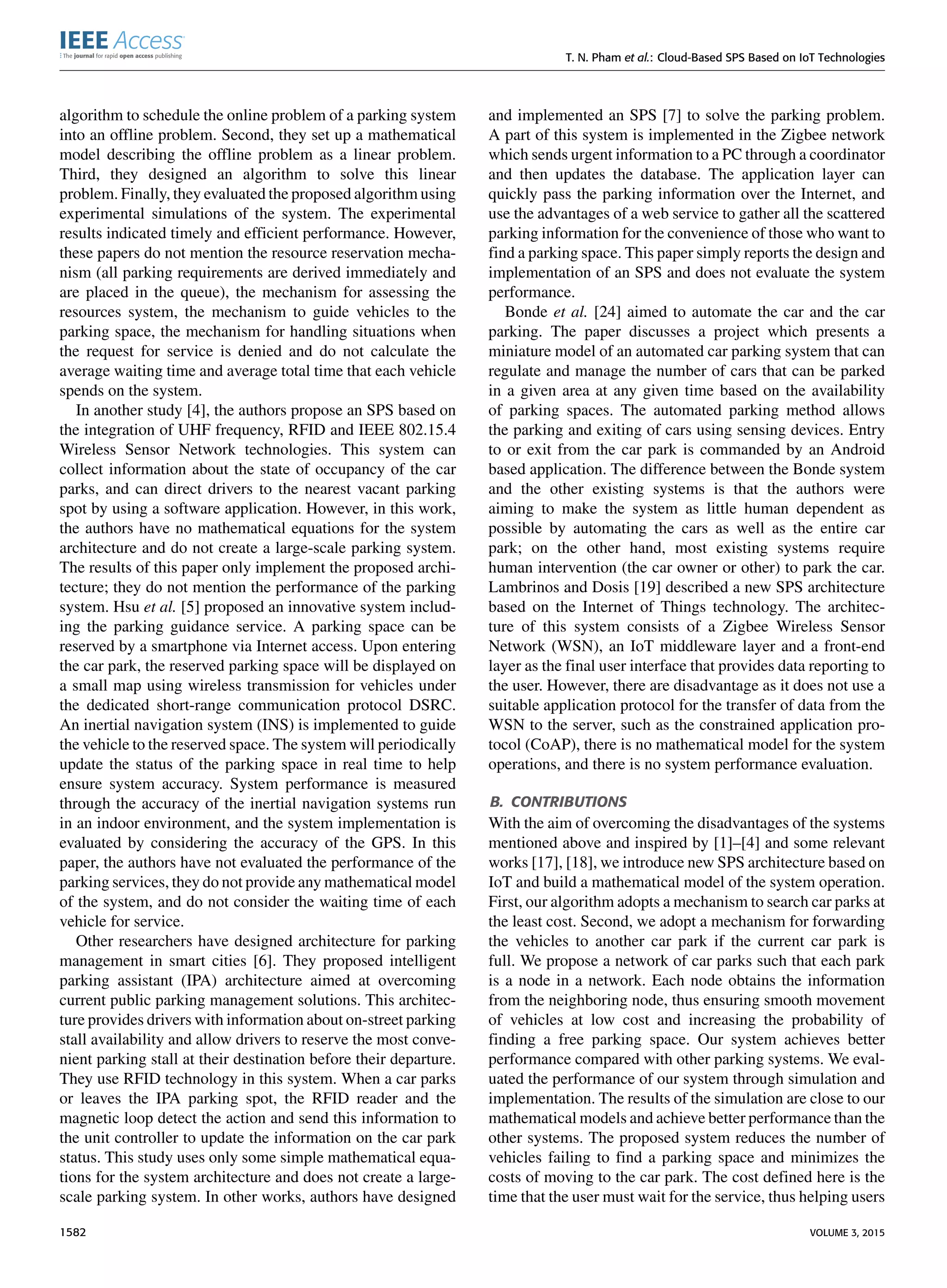 T. N. Pham et al.: Cloud-Based SPS Based on IoT Technologies
algorithm to schedule the online problem of a parking system
into an ofﬂine problem. Second, they set up a mathematical
model describing the ofﬂine problem as a linear problem.
Third, they designed an algorithm to solve this linear
problem. Finally, they evaluated the proposed algorithm using
experimental simulations of the system. The experimental
results indicated timely and efﬁcient performance. However,
these papers do not mention the resource reservation mecha-
nism (all parking requirements are derived immediately and
are placed in the queue), the mechanism for assessing the
resources system, the mechanism to guide vehicles to the
parking space, the mechanism for handling situations when
the request for service is denied and do not calculate the
average waiting time and average total time that each vehicle
spends on the system.
In another study [4], the authors propose an SPS based on
the integration of UHF frequency, RFID and IEEE 802.15.4
Wireless Sensor Network technologies. This system can
collect information about the state of occupancy of the car
parks, and can direct drivers to the nearest vacant parking
spot by using a software application. However, in this work,
the authors have no mathematical equations for the system
architecture and do not create a large-scale parking system.
The results of this paper only implement the proposed archi-
tecture; they do not mention the performance of the parking
system. Hsu et al. [5] proposed an innovative system includ-
ing the parking guidance service. A parking space can be
reserved by a smartphone via Internet access. Upon entering
the car park, the reserved parking space will be displayed on
a small map using wireless transmission for vehicles under
the dedicated short-range communication protocol DSRC.
An inertial navigation system (INS) is implemented to guide
the vehicle to the reserved space. The system will periodically
update the status of the parking space in real time to help
ensure system accuracy. System performance is measured
through the accuracy of the inertial navigation systems run
in an indoor environment, and the system implementation is
evaluated by considering the accuracy of the GPS. In this
paper, the authors have not evaluated the performance of the
parking services, they do not provide any mathematical model
of the system, and do not consider the waiting time of each
vehicle for service.
Other researchers have designed architecture for parking
management in smart cities [6]. They proposed intelligent
parking assistant (IPA) architecture aimed at overcoming
current public parking management solutions. This architec-
ture provides drivers with information about on-street parking
stall availability and allow drivers to reserve the most conve-
nient parking stall at their destination before their departure.
They use RFID technology in this system. When a car parks
or leaves the IPA parking spot, the RFID reader and the
magnetic loop detect the action and send this information to
the unit controller to update the information on the car park
status. This study uses only some simple mathematical equa-
tions for the system architecture and does not create a large-
scale parking system. In other works, authors have designed
and implemented an SPS [7] to solve the parking problem.
A part of this system is implemented in the Zigbee network
which sends urgent information to a PC through a coordinator
and then updates the database. The application layer can
quickly pass the parking information over the Internet, and
use the advantages of a web service to gather all the scattered
parking information for the convenience of those who want to
ﬁnd a parking space. This paper simply reports the design and
implementation of an SPS and does not evaluate the system
performance.
Bonde et al. [24] aimed to automate the car and the car
parking. The paper discusses a project which presents a
miniature model of an automated car parking system that can
regulate and manage the number of cars that can be parked
in a given area at any given time based on the availability
of parking spaces. The automated parking method allows
the parking and exiting of cars using sensing devices. Entry
to or exit from the car park is commanded by an Android
based application. The difference between the Bonde system
and the other existing systems is that the authors were
aiming to make the system as little human dependent as
possible by automating the cars as well as the entire car
park; on the other hand, most existing systems require
human intervention (the car owner or other) to park the car.
Lambrinos and Dosis [19] described a new SPS architecture
based on the Internet of Things technology. The architec-
ture of this system consists of a Zigbee Wireless Sensor
Network (WSN), an IoT middleware layer and a front-end
layer as the ﬁnal user interface that provides data reporting to
the user. However, there are disadvantage as it does not use a
suitable application protocol for the transfer of data from the
WSN to the server, such as the constrained application pro-
tocol (CoAP), there is no mathematical model for the system
operations, and there is no system performance evaluation.
B. CONTRIBUTIONS
With the aim of overcoming the disadvantages of the systems
mentioned above and inspired by [1]–[4] and some relevant
works [17], [18], we introduce new SPS architecture based on
IoT and build a mathematical model of the system operation.
First, our algorithm adopts a mechanism to search car parks at
the least cost. Second, we adopt a mechanism for forwarding
the vehicles to another car park if the current car park is
full. We propose a network of car parks such that each park
is a node in a network. Each node obtains the information
from the neighboring node, thus ensuring smooth movement
of vehicles at low cost and increasing the probability of
ﬁnding a free parking space. Our system achieves better
performance compared with other parking systems. We eval-
uated the performance of our system through simulation and
implementation. The results of the simulation are close to our
mathematical models and achieve better performance than the
other systems. The proposed system reduces the number of
vehicles failing to ﬁnd a parking space and minimizes the
costs of moving to the car park. The cost deﬁned here is the
time that the user must wait for the service, thus helping users
1582 VOLUME 3, 2015
 