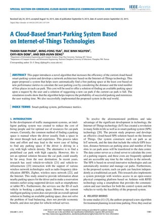 SPECIAL SECTION ON EMERGING CLOUD-BASED WIRELESS COMMUNICATIONS AND NETWORKS
Received July 24, 2015, accepted August 16, 2015, date of publication September 9, 2015, date of current version September 23, 2015.
Digital Object Identifier 10.1109/ACCESS.2015.2477299
A Cloud-Based Smart-Parking System Based
on Internet-of-Things Technologies
THANH NAM PHAM1, MING-FONG TSAI1, DUC BINH NGUYEN1,
CHYI-REN DOW1, AND DER-JIUNN DENG2
1Department of Information Engineering and Computer Science, Feng Chia University, Taichung 407, Taiwan
2Department of Computer Science and Information Engineering, National Changhua University of Education, Changhua 500, Taiwan
Corresponding author: D.-J. Deng (djdeng@cc.ncue.edu.tw)
ABSTRACT This paper introduces a novel algorithm that increases the efﬁciency of the current cloud-based
smart-parking system and develops a network architecture based on the Internet-of-Things technology. This
paper proposed a system that helps users automatically ﬁnd a free parking space at the least cost based on
new performance metrics to calculate the user parking cost by considering the distance and the total number
of free places in each car park. This cost will be used to offer a solution of ﬁnding an available parking space
upon a request by the user and a solution of suggesting a new car park if the current car park is full. The
simulation results show that the algorithm helps improve the probability of successful parking and minimizes
the user waiting time. We also successfully implemented the proposed system in the real world.
INDEX TERMS Smart-parking system, performance metrics.
I. INTRODUCTION
In the development of trafﬁc management systems, an intel-
ligent parking system was created to reduce the cost of
hiring people and for optimal use of resources for car-park
owners. Currently, the common method of ﬁnding a parking
space is manual where the driver usually ﬁnds a space in
the street through luck and experience. This process takes
time and effort and may lead to the worst case of failing
to ﬁnd any parking space if the driver is driving in a
city with high vehicle density. The alternative is to ﬁnd a
predeﬁned car park with high capacity. However, this is
not an optimal solution because the car park could usually
be far away from the user destination. In recent years,
research has used vehicle-to-vehicle [21] and vehicle-to-
infrastructure [23] interaction with the support of various
wireless network technologies such as radio frequency iden-
tiﬁcation (RFID), Zigbee, wireless mess network [22], and
the Internet. This study aimed to provide information about
nearby parking spaces for the driver and to make a reservation
minutes earlier using supported devices such as smartphones
or tablet PCs. Furthermore, the services use the ID of each
vehicle in booking a parking space. However, the current
intelligent parking system does not provide an overall optimal
solution in ﬁnding an available parking space, does not solve
the problem of load balancing, does not provide economic
beneﬁt, and does not plan for vehicle-refusal service.
To resolve the aforementioned problems and take
advantage of the signiﬁcant development in technology, the
Internet-of-Things technology (IoT) has created a revolution
in many ﬁelds in life as well as in smart-parking system (SPS)
technology [20]. The present study proposes and develops
an effective cloud-based SPS solution based on the Internet
of Things. Our system constructs each car park as an
IoT network, and the data that include the vehicle GPS loca-
tion, distance between car parking areas and number of free
slots in car park areas will be transferred to the data center.
The data center serves as a cloud server to calculate the costs
of a parking request, and these costs are frequently updated
and are accessible any time by the vehicles in the network.
The SPS is based on several innovative technologies and can
automatically monitor and manage car parks. Furthermore,
in the proposed system, each car park can function indepen-
dently as a traditional car park. This research also implements
a system prototype with wireless access in an open-source
physical computing platform based on Arduino with RFID
technology using a smartphone that provides the communi-
cation and user interface for both the control system and the
vehicles to verify the feasibility of the proposed system.
A. RELATED WORKS
In some studies [1]–[3], the authors proposed a new algorithm
for treatment planning in real-time parking. First, they used an
VOLUME 3, 2015
2169-3536 
 2015 IEEE. Translations and content mining are permitted for academic research only.
Personal use is also permitted, but republication/redistribution requires IEEE permission.
See http://www.ieee.org/publications_standards/publications/rights/index.html for more information.
1581
 