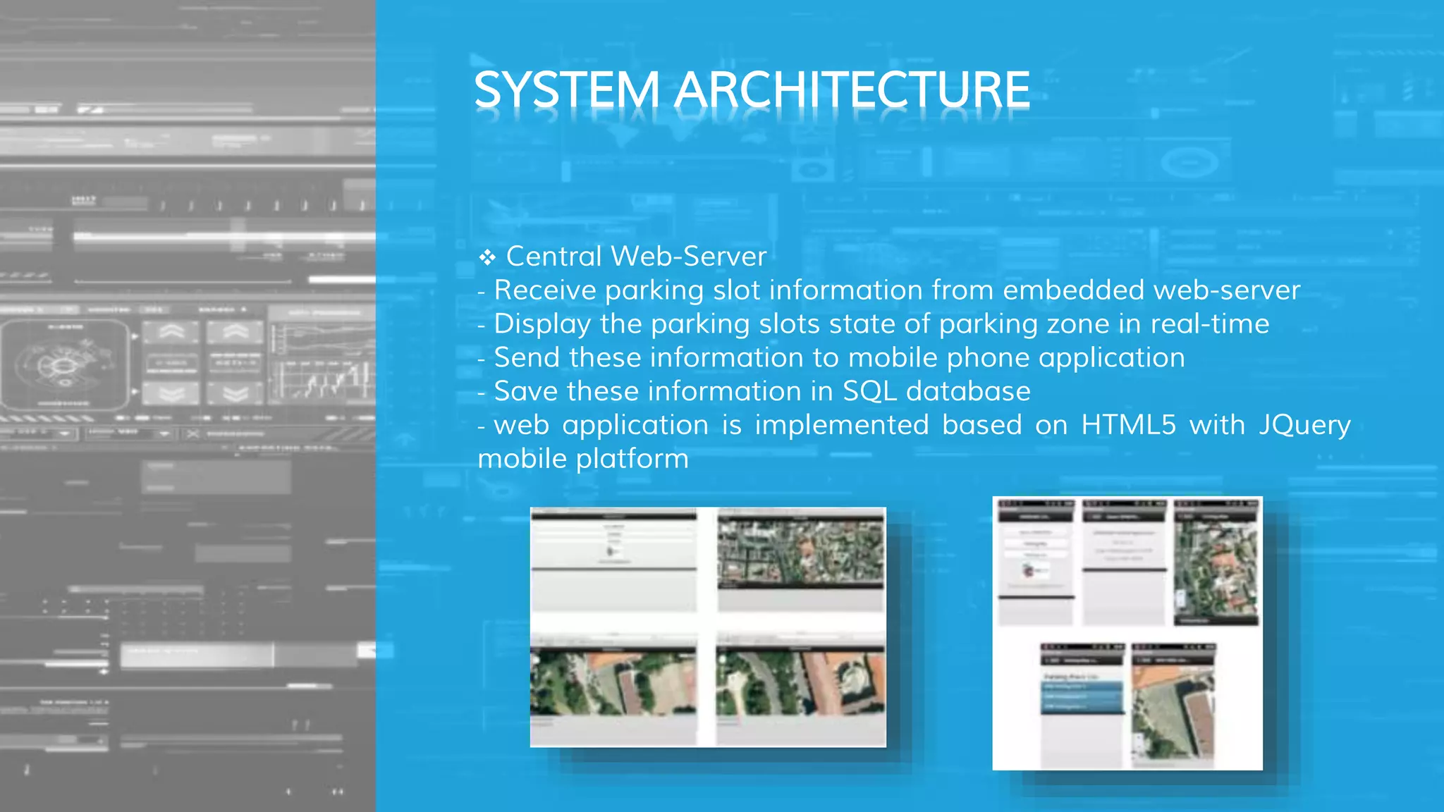  Central Web-Server
- Receive parking slot information from embedded web-server
- Display the parking slots state of parking zone in real-time
- Send these information to mobile phone application
- Save these information in SQL database
- web application is implemented based on HTML5 with JQuery
mobile platform
SYSTEM ARCHITECTURE
 
