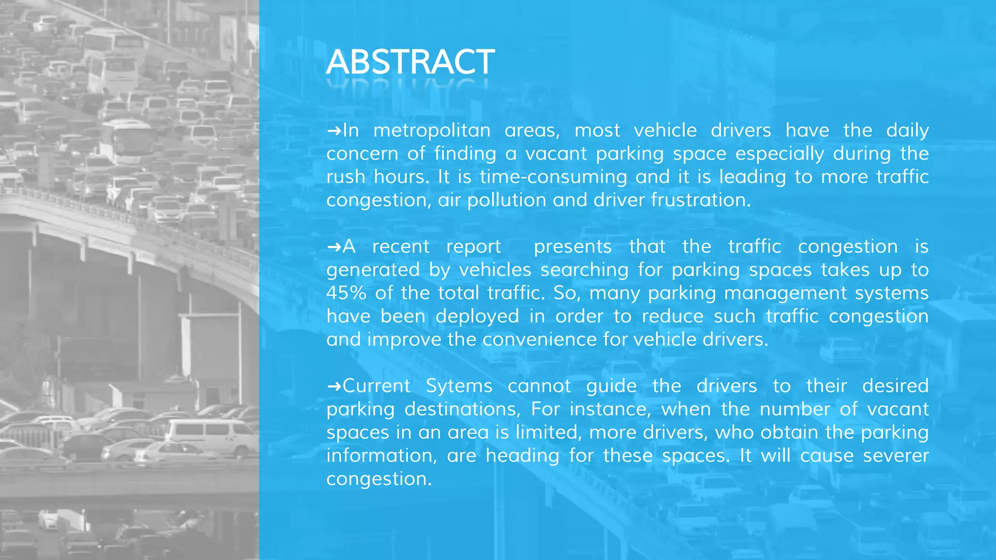 ➜In metropolitan areas, most vehicle drivers have the daily
concern of finding a vacant parking space especially during the
rush hours. It is time-consuming and it is leading to more traffic
congestion, air pollution and driver frustration.
➜A recent report presents that the traffic congestion is
generated by vehicles searching for parking spaces takes up to
45% of the total traffic. So, many parking management systems
have been deployed in order to reduce such traffic congestion
and improve the convenience for vehicle drivers.
➜Current Sytems cannot guide the drivers to their desired
parking destinations, For instance, when the number of vacant
spaces in an area is limited, more drivers, who obtain the parking
information, are heading for these spaces. It will cause severer
congestion.
ABSTRACT
 