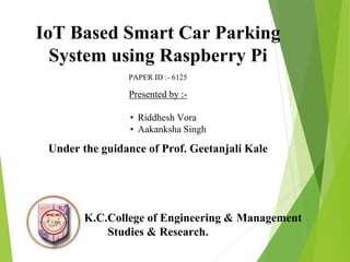 IoT Based Smart Car Parking
System using Raspberry Pi
PAPER ID :- 6125
Presented by :-
• Riddhesh Vora
• Aakanksha Singh
Under the guidance of Prof. Geetanjali Kale
K.C.College of Engineering & Management
Studies & Research.
 