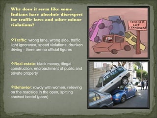 Why does it seem like some
Indians have absolute disrespect
for traffic laws and other minor
violations?
Traffic: wrong lane, wrong side, traffic
light ignorance, speed violations, drunken
driving - there are no official figures
Real estate: black money, illegal
construction, encroachment of public and
private property
Behavior: rowdy with women, relieving
on the roadside in the open, spitting
chewed beetel (paan)
 