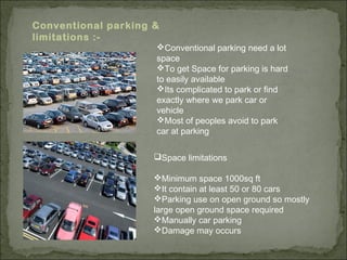 Conventional parking &
limitations :-
Conventional parking need a lot
space
To get Space for parking is hard
to easily available
Its complicated to park or find
exactly where we park car or
vehicle
Most of peoples avoid to park
car at parking
Space limitations
Minimum space 1000sq ft
It contain at least 50 or 80 cars
Parking use on open ground so mostly
large open ground space required
Manually car parking
Damage may occurs
 