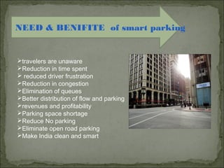 NEED & BENIFITE of smart parking
travelers are unaware
Reduction in time spent
 reduced driver frustration
Reduction in congestion
Elimination of queues
Better distribution of flow and parking
revenues and profitability
Parking space shortage
Reduce No parking
Eliminate open road parking
Make India clean and smart
 