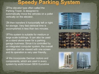 The elevator type often called the
Parking Tower, is designed to
automatically move the vehicles on a pallet
vertically on the elevator,
it then transfers it horizontally left or right
for storage. Very fast retrieval time is
accomplished in less than two minutes.
This system is suitable for medium or
large scale buildings. It can also be used
as a stand alone tower for a parking
garage business. Since it is controlled by
an integrated computer system, the overall
operation can be viewed with one screen
and its operation is very user friendly.
 We incorporate German motors and
components, which are used in every
system by world known SEW Eurodrive
 