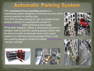 An automated (car) parking system is a
mechanical system designed to minimize the area and/or
volume required for parking cars.
an APS provides parking for cars on multiple levels
stacked vertically to maximize the number of
parking spaces while minimizing land usage.
The APS, however, utilizes a mechanical system to
transport cars to and from parking spaces (rather than
the driver) in order to eliminate much of the space
wasted in a multi-story parking garage While a multi-
story parking garage is similar to multiple parking lots
 stacked vertically
 