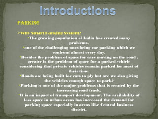 parKIng
Why Smart Parking System?
•The growing population of India has created many
problems,
•one of the challenging ones being car parking which we
confront almost every day.
•Besides the problem of space for cars moving on the road ,
greater is the problem of space for a parked vehicle
considering that private vehicles remain parked for most of
their time.
•Roads are being built for cars to ply but are we also giving
the vehicles enough space to park?
•Parking is one of the major problems that is created by the
increasing road track.
•It is an impact of transport development. The availability of
less space in urban areas has increased the demand for
parking space especially in areas like Central business
district.
 