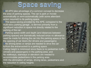 All APS take advantage of a common concept to decrease
the area of parking spaces. The car is park or moved
automatically or semi-automatically (with some attendant
action required) to its parking space.
The space saving provided by the APS, compared to the
multi-story parking garage , is derived primarily from a
significant reduction in space not directly related to the
parking of the car:
Parking space width and depth (and distances between
parking spaces) are dramatically reduced since no allowance
need be made for driving the car into the parking space or for
the opening of car doors (for drivers and passengers)
No driving lanes or ramps are needed to drive the car
to/from the entrance/exit to a parking space
Ceiling height is minimized since there is no pedestrian traffic
(drivers and passengers) in the parking area, and
No walkways, stairways or elevators are needed to
accommodate pedestrians in the parking area.
With the elimination of ramps, driving lanes, pedestrians and
the reduction in ceiling heights
 