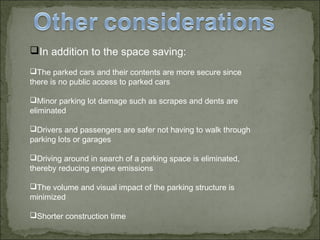 In addition to the space saving:
The parked cars and their contents are more secure since
there is no public access to parked cars
Minor parking lot damage such as scrapes and dents are
eliminated
Drivers and passengers are safer not having to walk through
parking lots or garages
Driving around in search of a parking space is eliminated,
thereby reducing engine emissions
The volume and visual impact of the parking structure is
minimized
Shorter construction time
 